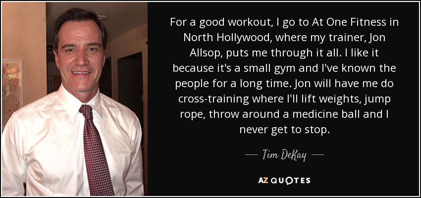For a good workout, I go to At One Fitness in North Hollywood, where my trainer, Jon Allsop, puts me through it all. I like it because it's a small gym and I've known the people for a long time. Jon will have me do cross-training where I'll lift weights, jump rope, throw around a medicine ball and I never get to stop. - Tim DeKay