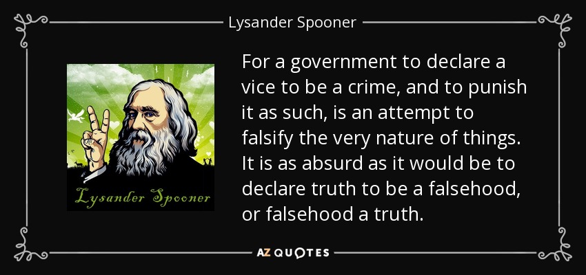 For a government to declare a vice to be a crime, and to punish it as such, is an attempt to falsify the very nature of things. It is as absurd as it would be to declare truth to be a falsehood, or falsehood a truth. - Lysander Spooner