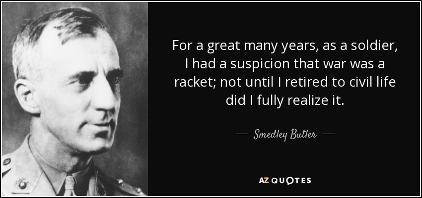 For a great many years, as a soldier, I had a suspicion that war was a racket; not until I retired to civil life did I fully realize it. - Smedley Butler