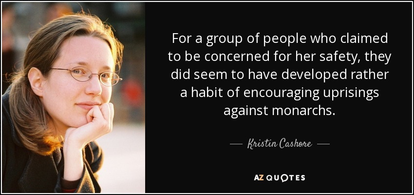 For a group of people who claimed to be concerned for her safety, they did seem to have developed rather a habit of encouraging uprisings against monarchs. - Kristin Cashore
