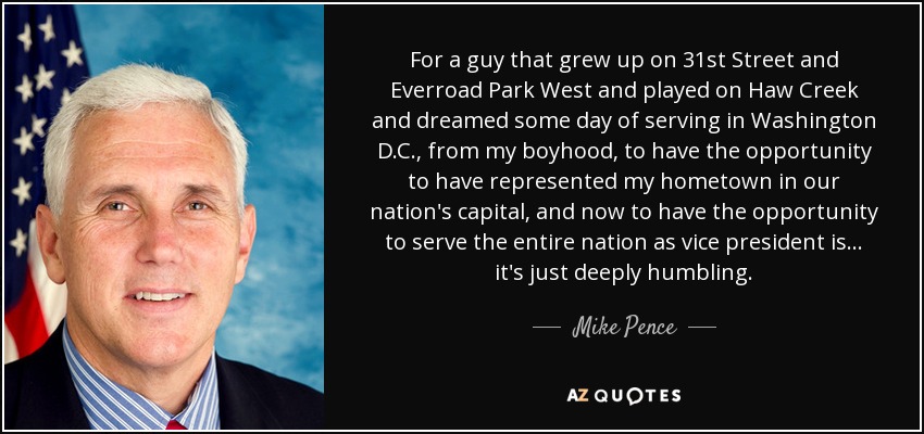 For a guy that grew up on 31st Street and Everroad Park West and played on Haw Creek and dreamed some day of serving in Washington D.C., from my boyhood, to have the opportunity to have represented my hometown in our nation's capital, and now to have the opportunity to serve the entire nation as vice president is ... it's just deeply humbling. - Mike Pence