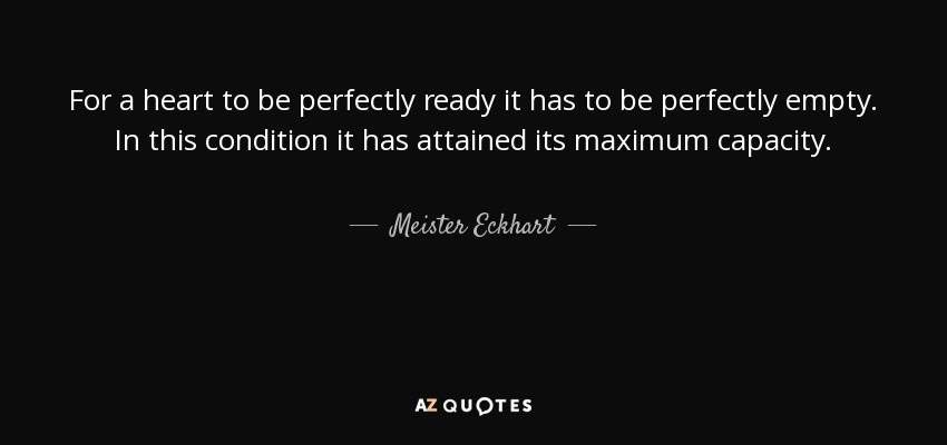 For a heart to be perfectly ready it has to be perfectly empty. In this condition it has attained its maximum capacity. - Meister Eckhart