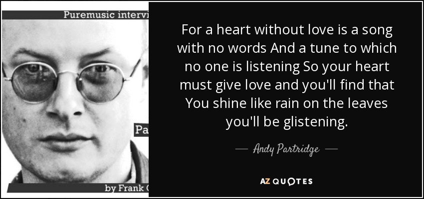 For a heart without love is a song with no words And a tune to which no one is listening So your heart must give love and you'll find that You shine like rain on the leaves you'll be glistening. - Andy Partridge