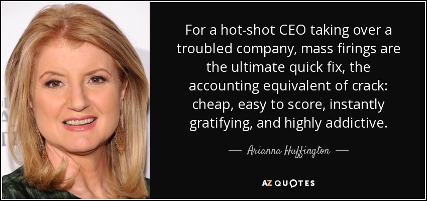 For a hot-shot CEO taking over a troubled company, mass firings are the ultimate quick fix, the accounting equivalent of crack: cheap, easy to score, instantly gratifying, and highly addictive. - Arianna Huffington