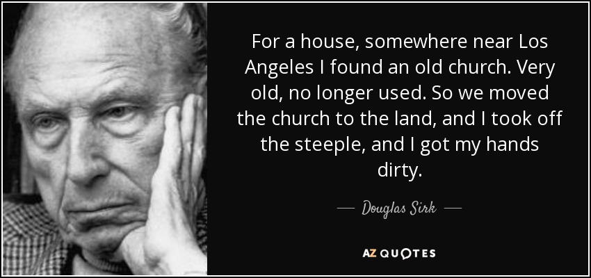 For a house, somewhere near Los Angeles I found an old church. Very old, no longer used. So we moved the church to the land, and I took off the steeple, and I got my hands dirty. - Douglas Sirk
