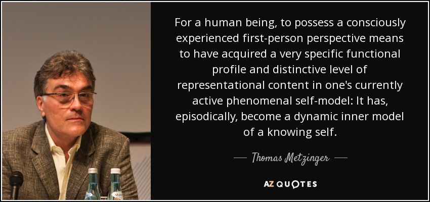 For a human being, to possess a consciously experienced first-person perspective means to have acquired a very specific functional profile and distinctive level of representational content in one's currently active phenomenal self-model: It has, episodically, become a dynamic inner model of a knowing self. - Thomas Metzinger