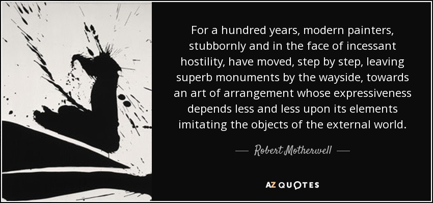 For a hundred years, modern painters, stubbornly and in the face of incessant hostility, have moved, step by step, leaving superb monuments by the wayside, towards an art of arrangement whose expressiveness depends less and less upon its elements imitating the objects of the external world. - Robert Motherwell