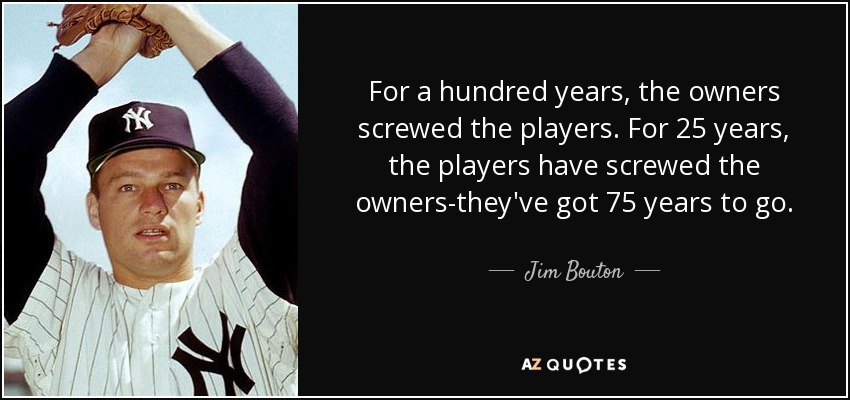 For a hundred years, the owners screwed the players. For 25 years, the players have screwed the owners-they've got 75 years to go. - Jim Bouton