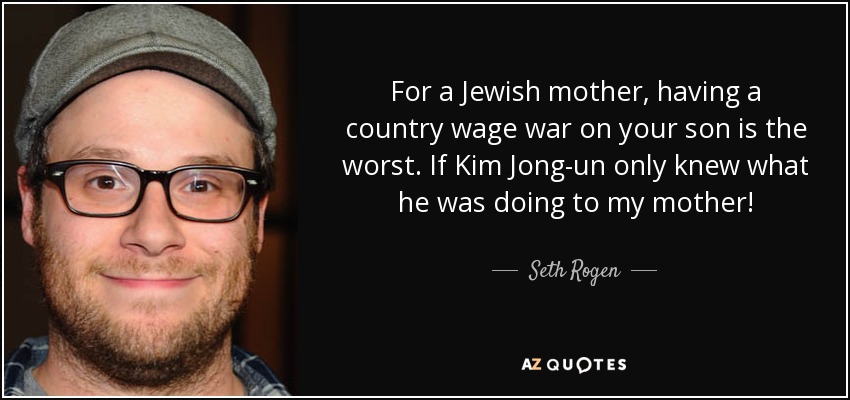 For a Jewish mother, having a country wage war on your son is the worst. If Kim Jong-un only knew what he was doing to my mother! - Seth Rogen
