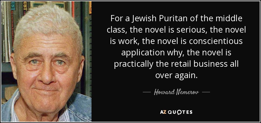 For a Jewish Puritan of the middle class, the novel is serious, the novel is work, the novel is conscientious application why, the novel is practically the retail business all over again. - Howard Nemerov