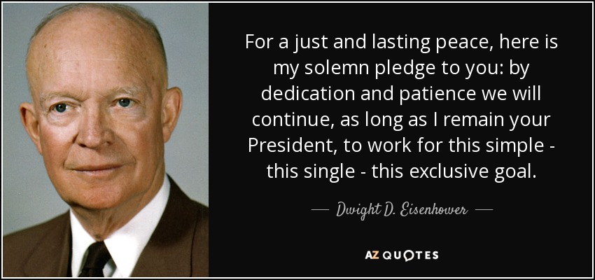 For a just and lasting peace, here is my solemn pledge to you: by dedication and patience we will continue, as long as I remain your President, to work for this simple - this single - this exclusive goal. - Dwight D. Eisenhower