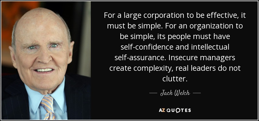For a large corporation to be effective, it must be simple. For an organization to be simple, its people must have self-confidence and intellectual self-assurance. Insecure managers create complexity, real leaders do not clutter. - Jack Welch