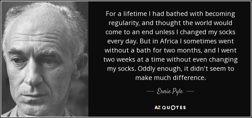 For a lifetime I had bathed with becoming regularity, and thought the world would come to an end unless I changed my socks every day. But in Africa I sometimes went without a bath for two months, and I went two weeks at a time without even changing my socks. Oddly enough, it didn't seem to make much difference. - Ernie Pyle