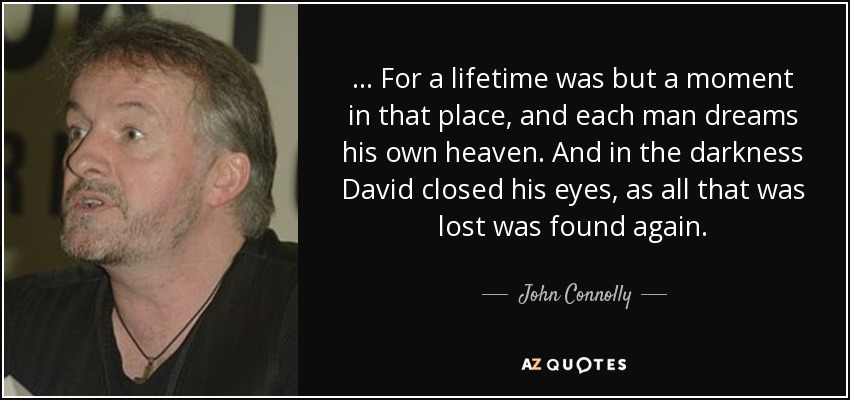 . . . For a lifetime was but a moment in that place, and each man dreams his own heaven. And in the darkness David closed his eyes, as all that was lost was found again. - John Connolly