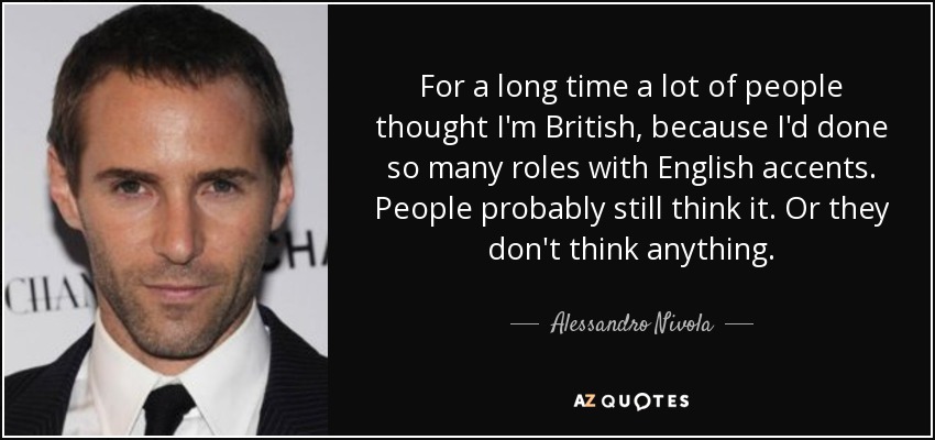For a long time a lot of people thought I'm British, because I'd done so many roles with English accents. People probably still think it. Or they don't think anything. - Alessandro Nivola
