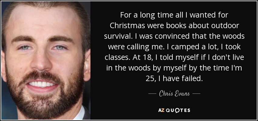 For a long time all I wanted for Christmas were books about outdoor survival. I was convinced that the woods were calling me. I camped a lot, I took classes. At 18, I told myself if I don't live in the woods by myself by the time I'm 25, I have failed. - Chris Evans