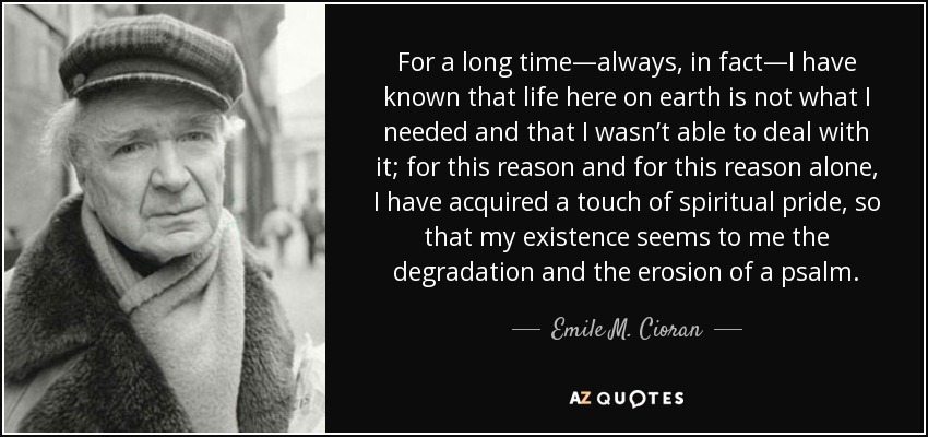 For a long time—always, in fact—I have known that life here on earth is not what I needed and that I wasn’t able to deal with it; for this reason and for this reason alone, I have acquired a touch of spiritual pride, so that my existence seems to me the degradation and the erosion of a psalm. - Emile M. Cioran