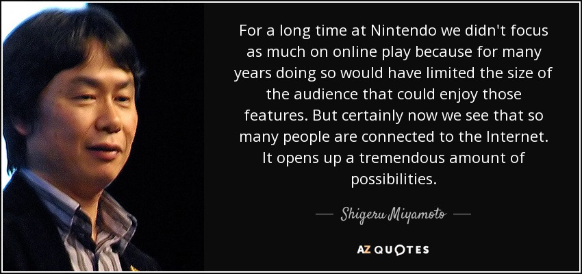 For a long time at Nintendo we didn't focus as much on online play because for many years doing so would have limited the size of the audience that could enjoy those features. But certainly now we see that so many people are connected to the Internet. It opens up a tremendous amount of possibilities. - Shigeru Miyamoto