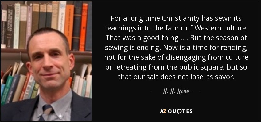 For a long time Christianity has sewn its teachings into the fabric of Western culture. That was a good thing …. But the season of sewing is ending. Now is a time for rending, not for the sake of disengaging from culture or retreating from the public square, but so that our salt does not lose its savor. - R. R. Reno