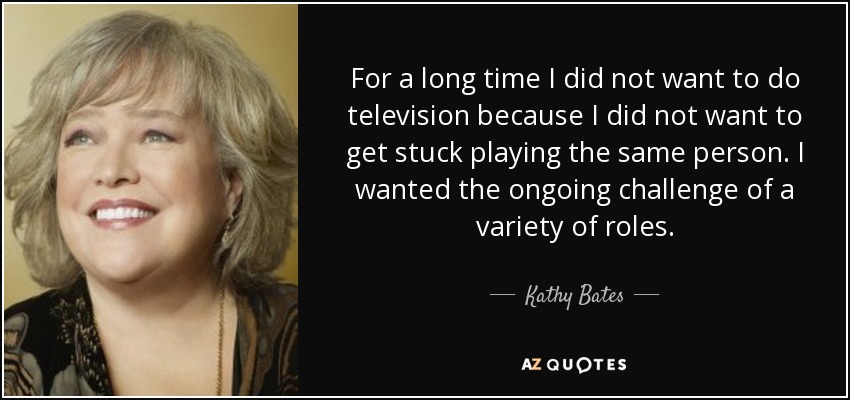 For a long time I did not want to do television because I did not want to get stuck playing the same person. I wanted the ongoing challenge of a variety of roles. - Kathy Bates