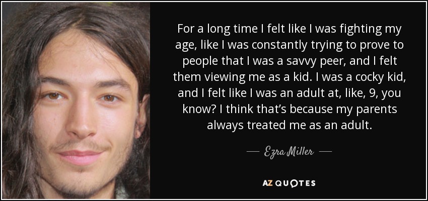 For a long time I felt like I was fighting my age, like I was constantly trying to prove to people that I was a savvy peer, and I felt them viewing me as a kid. I was a cocky kid, and I felt like I was an adult at, like, 9, you know? I think that’s because my parents always treated me as an adult. - Ezra Miller