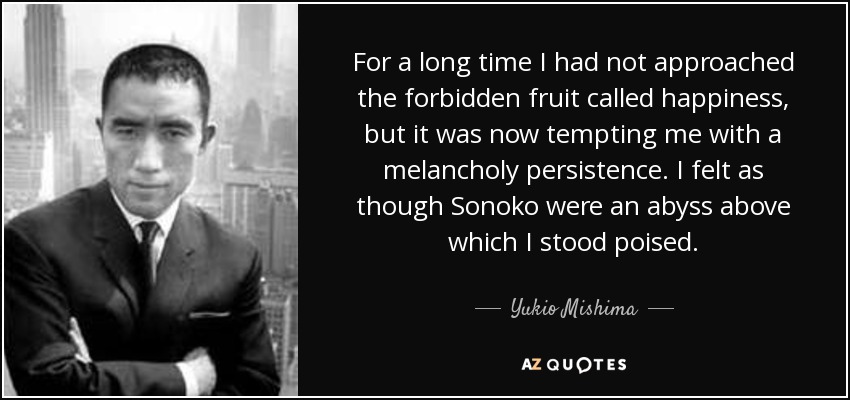 For a long time I had not approached the forbidden fruit called happiness, but it was now tempting me with a melancholy persistence. I felt as though Sonoko were an abyss above which I stood poised. - Yukio Mishima