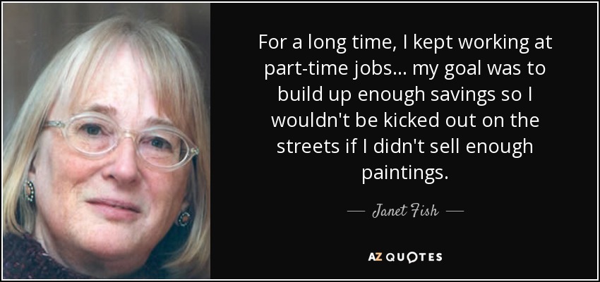 For a long time, I kept working at part-time jobs... my goal was to build up enough savings so I wouldn't be kicked out on the streets if I didn't sell enough paintings. - Janet Fish