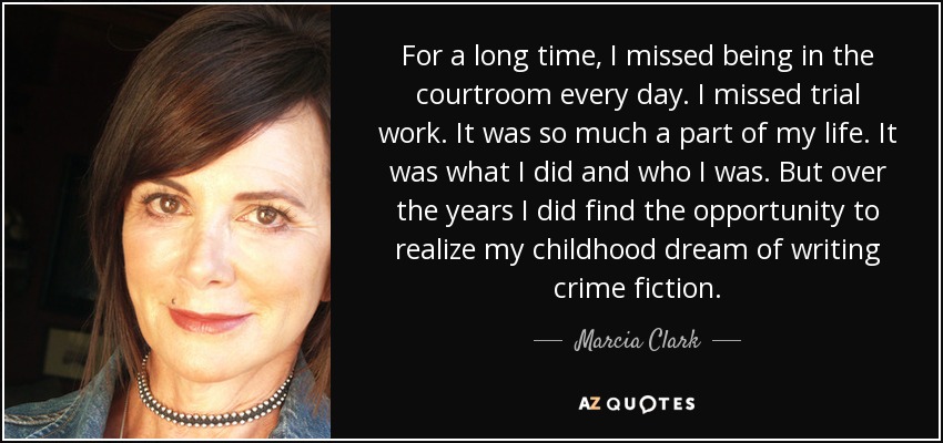 For a long time, I missed being in the courtroom every day. I missed trial work. It was so much a part of my life. It was what I did and who I was. But over the years I did find the opportunity to realize my childhood dream of writing crime fiction. - Marcia Clark