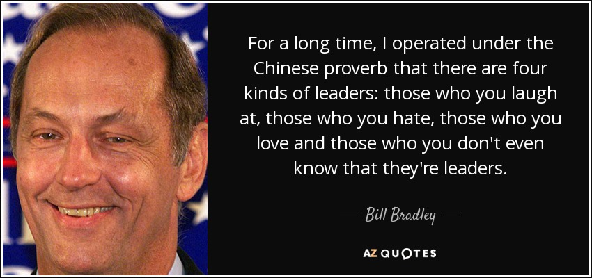 For a long time, I operated under the Chinese proverb that there are four kinds of leaders: those who you laugh at, those who you hate, those who you love and those who you don't even know that they're leaders. - Bill Bradley