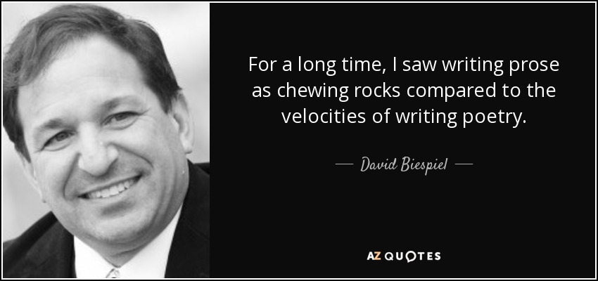 For a long time, I saw writing prose as chewing rocks compared to the velocities of writing poetry. - David Biespiel