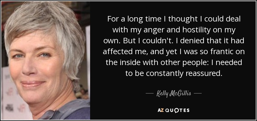 For a long time I thought I could deal with my anger and hostility on my own. But I couldn't. I denied that it had affected me, and yet I was so frantic on the inside with other people: I needed to be constantly reassured. - Kelly McGillis