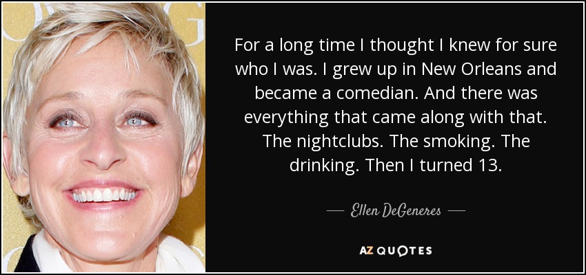 For a long time I thought I knew for sure who I was. I grew up in New Orleans and became a comedian. And there was everything that came along with that. The nightclubs. The smoking. The drinking. Then I turned 13. - Ellen DeGeneres