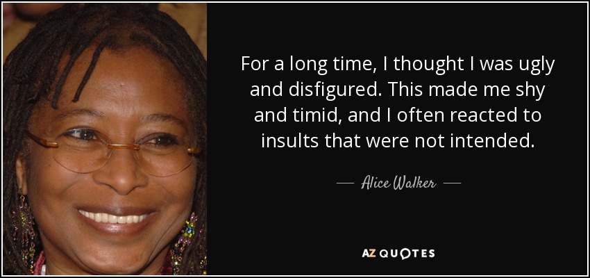 For a long time, I thought I was ugly and disfigured. This made me shy and timid, and I often reacted to insults that were not intended. - Alice Walker