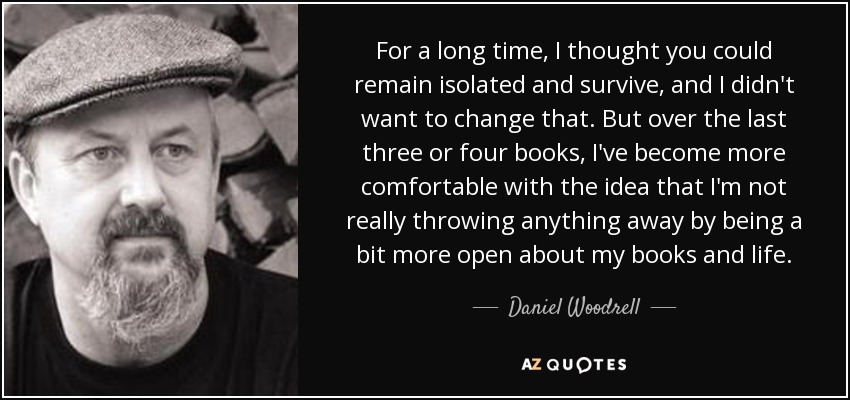 For a long time, I thought you could remain isolated and survive, and I didn't want to change that. But over the last three or four books, I've become more comfortable with the idea that I'm not really throwing anything away by being a bit more open about my books and life. - Daniel Woodrell