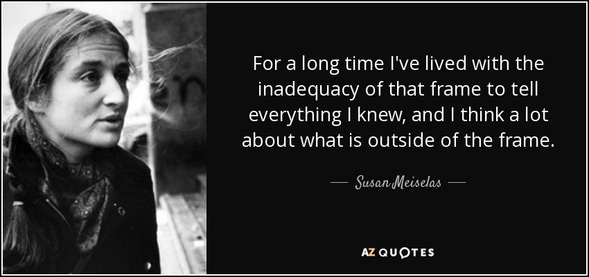 For a long time I've lived with the inadequacy of that frame to tell everything I knew, and I think a lot about what is outside of the frame. - Susan Meiselas