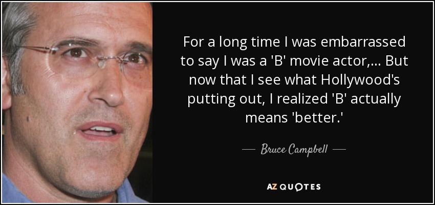 For a long time I was embarrassed to say I was a 'B' movie actor, ... But now that I see what Hollywood's putting out, I realized 'B' actually means 'better.' - Bruce Campbell