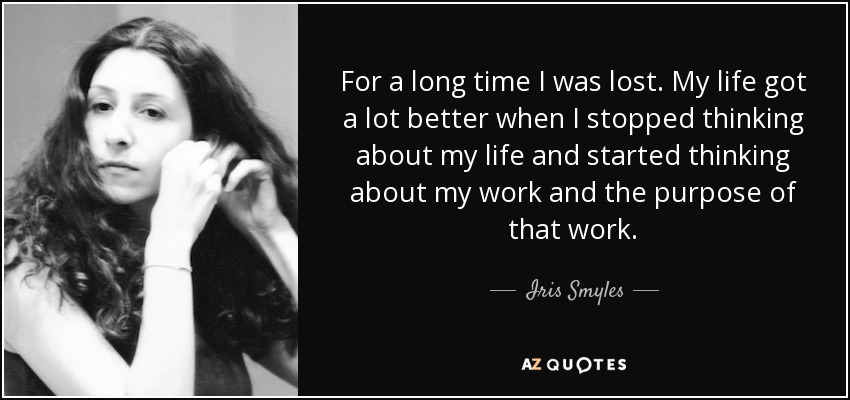 For a long time I was lost. My life got a lot better when I stopped thinking about my life and started thinking about my work and the purpose of that work. - Iris Smyles