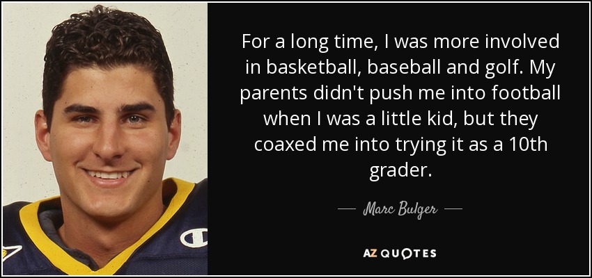 For a long time, I was more involved in basketball, baseball and golf. My parents didn't push me into football when I was a little kid, but they coaxed me into trying it as a 10th grader. - Marc Bulger