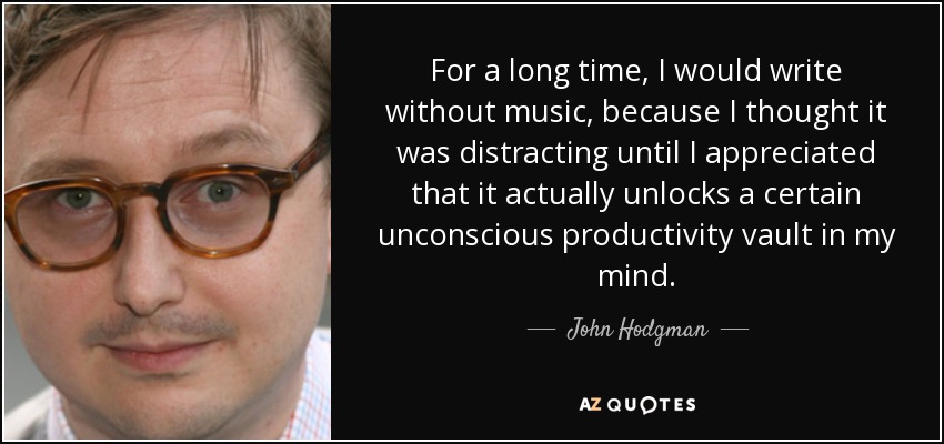 For a long time, I would write without music, because I thought it was distracting until I appreciated that it actually unlocks a certain unconscious productivity vault in my mind. - John Hodgman