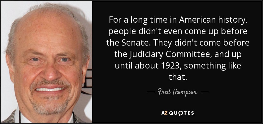 For a long time in American history, people didn't even come up before the Senate. They didn't come before the Judiciary Committee, and up until about 1923, something like that. - Fred Thompson