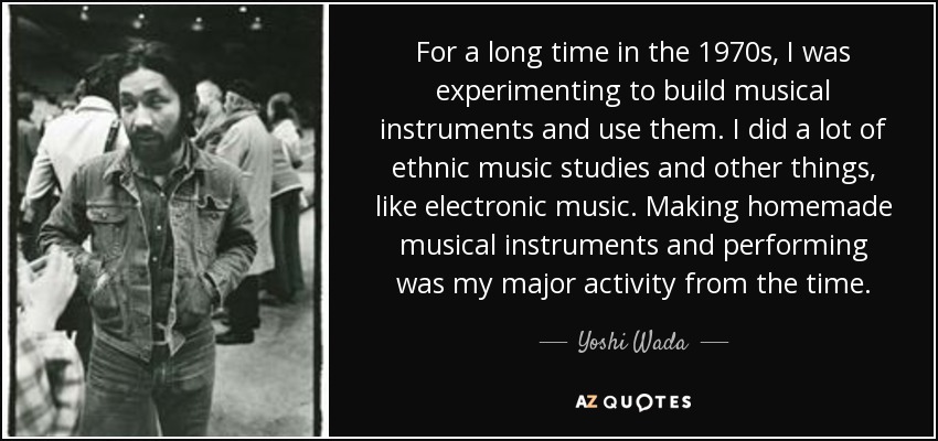 For a long time in the 1970s, I was experimenting to build musical instruments and use them. I did a lot of ethnic music studies and other things, like electronic music. Making homemade musical instruments and performing was my major activity from the time. - Yoshi Wada
