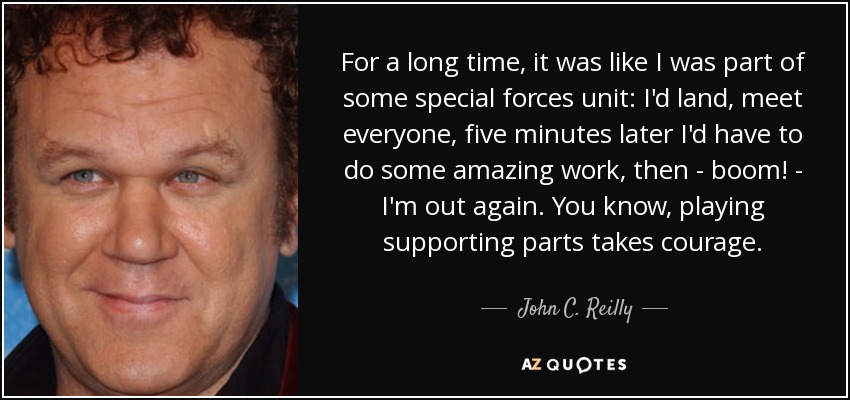 For a long time, it was like I was part of some special forces unit: I'd land, meet everyone, five minutes later I'd have to do some amazing work, then - boom! - I'm out again. You know, playing supporting parts takes courage. - John C. Reilly