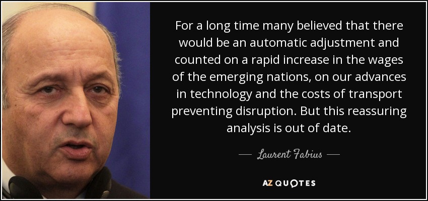 For a long time many believed that there would be an automatic adjustment and counted on a rapid increase in the wages of the emerging nations, on our advances in technology and the costs of transport preventing disruption. But this reassuring analysis is out of date. - Laurent Fabius