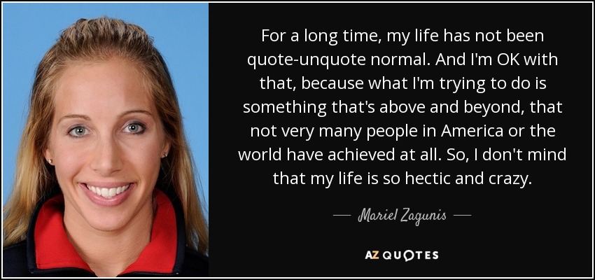 For a long time, my life has not been quote-unquote normal. And I'm OK with that, because what I'm trying to do is something that's above and beyond, that not very many people in America or the world have achieved at all. So, I don't mind that my life is so hectic and crazy. - Mariel Zagunis