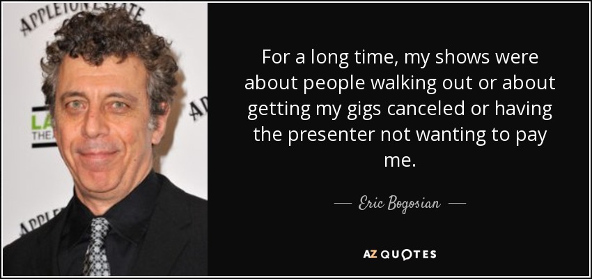 For a long time, my shows were about people walking out or about getting my gigs canceled or having the presenter not wanting to pay me. - Eric Bogosian