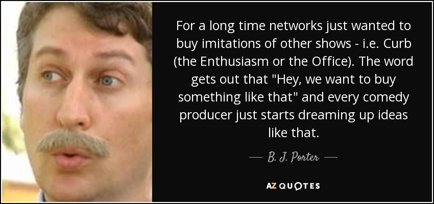 For a long time networks just wanted to buy imitations of other shows - i.e. Curb (the Enthusiasm or the Office). The word gets out that 