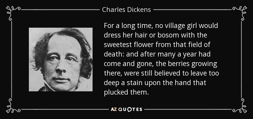 For a long time, no village girl would dress her hair or bosom with the sweetest flower from that field of death: and after many a year had come and gone, the berries growing there, were still believed to leave too deep a stain upon the hand that plucked them. - Charles Dickens