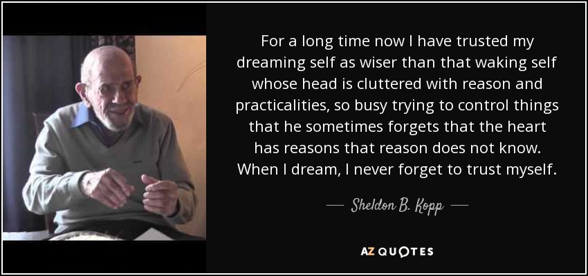 For a long time now I have trusted my dreaming self as wiser than that waking self whose head is cluttered with reason and practicalities, so busy trying to control things that he sometimes forgets that the heart has reasons that reason does not know. When I dream, I never forget to trust myself. - Sheldon B. Kopp