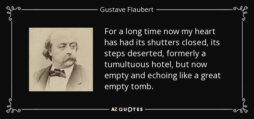 For a long time now my heart has had its shutters closed, its steps deserted, formerly a tumultuous hotel, but now empty and echoing like a great empty tomb. - Gustave Flaubert