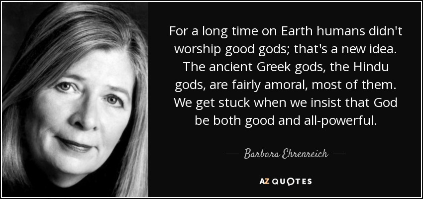 For a long time on Earth humans didn't worship good gods; that's a new idea. The ancient Greek gods, the Hindu gods, are fairly amoral, most of them. We get stuck when we insist that God be both good and all-powerful. - Barbara Ehrenreich